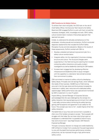 CBH Transforms Its Safety Culture
To achieve their vision and goals, the CEO took on the role of
Chief Safety Officer, the Executive Team became the Safety
Board and CBH engaged DuPont to work with them to build the
necessary strategies, skills, knowledge and tools. CBH’s safety
culture transformation involved a three phase approach that
spanned two years.
Initially, to understand the attitudes and behaviours of the
employees, including casuals and contractors, DuPont conducted
diagnostic assessments that included the DuPont Safety
Perception Survey and site evaluations. Based on the results of
these assessments, DuPont worked with CBH to:
• Develop a detailed and tailored improvement plan for a
safety culture transformation.
• Integrate safety into the organisation’s business strategy,
structure and culture. The structural changes were
supported by in the field training and coaching that included
conducting safety interactions and quality incident
investigations as well as leadership coaching for CBH leaders.
• Increase team engagement by developing effective
interpersonal and leadership skills to equip managers
with the capability to understand, feel and demonstrate
their commitment to safety.
CBH committed to improve its safety culture by developing
Safety Values, Principles and Life Savings Rules, which reflected
the needs of their business. 40,000 hours of field training
occurred in the first year alone and the business increased its
investment in safety, team resources and a dedicated safety
capital budget. Safety performance was captured and monitored
by CBH’s investment in a new IT system.
Virginia Miltrup, General Manager of Corporate Services
acknowledged that she was challenged by the concept of a
safety interaction that required gaining commitment from staff
“I was really conscious about reinforcing the safety learning,
gaining staff acceptance and agreement to act safely for the
future. This concept was new to me”, recalls Virginia of her first
safety interaction.
The belief that an injury free work environment is possible is
often one of the hardest concepts to accept. “Some people still
struggle with that today. But we never stop trying to get our
employees to understand that it is possible to have an injury
free work environment” says Nigel Gravett, CBH Network
Engineering Manager.
Through a conscious decision to change and visible leadership,
CBH shifted its mindset from a production focused organisation
to one with the belief that business performance including
productivity, can be improved through a high performance
safety culture.
 