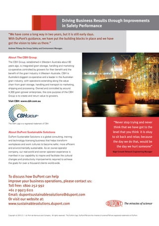 Copyright (c) 2013, E. I. du Pont de Nemours and Company. All rights reserved. The DuPont logo, DuPont(TM) and the miracles of science(TM) are registered trademarks of DuPont.
“Never stop trying and never
think that we have got to the
level that you think it is okay
to sit back and relax; because
the day we do that, would be
the day we hurt someone”
Nigel Gravett Network Engineering Manager
To discuss how DuPont can help
improve your business operations, please contact us:
Toll free: 1800 252 992
+61 2 9923 6111
Email: dupontsustainablesolutions@dupont.com
Or visit our website at:
www.sustainablesolutions.dupont.com
Driving Business Results through Improvements
in Safety Performance
About The CBH Group
The CBH Group, established in Western Australia about 80
years ago, is integrated grain storage, handling and marketing
co-operative controlled by growers for their benefit and the
benefit of the grain industry in Western Australia. CBH is
Australia’s biggest co-operative and a leader in the Australian
grain industry, with operations extending along the value
chain from grain storage, handling and transport to marketing,
shipping and processing. Owned and controlled by around
4,300 grain grower enterprises, the core purpose of the CBH
Group is to create and return value to growers.
Visit CBH: www.cbh.com.au
About DuPont Sustainable Solutions
DuPont Sustainable Solutions is a global consulting, training
and technology licensing business that helps transform
workplaces and work cultures to become safer, more efficient
and environmentally sustainable. As an owner-operator
company, our real-world and owner operator experience is
manifest in our capability to inspire and facilitate the cultural
changes and productivity improvements required to achieve
the goals for over a thousand clients world-wide.
“We have come a long way in two years, but it is still early days.
With DuPont’s guidance, we have put the building blocks in place and we have
got the vision to take us there.”
Andrew Pittway the Group Safety and Environment Manager.
The CBH Logo is a registered trademark of CBH
®
 