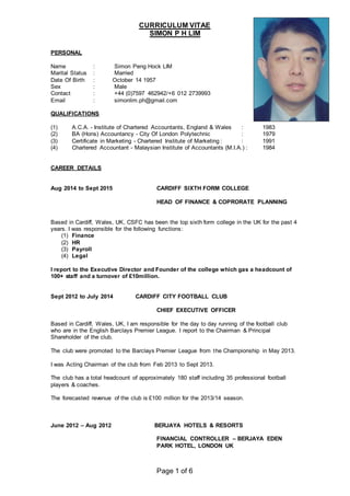 CURRICULUM VITAE
SIMON P H LIM
Page 1 of 6
PERSONAL
Name : Simon Peng Hock LIM
Marital Status : Married
Date Of Birth : October 14 1957
Sex : Male
Contact : +44 (0)7597 462942/+6 012 2739993
Email : simonlim.ph@gmail.com
QUALIFICATIONS
(1) A.C.A. - Institute of Chartered Accountants, England & Wales : 1983
(2) BA (Hons) Accountancy - City Of London Polytechnic : 1979
(3) Certificate in Marketing - Chartered Institute of Marketing : : 1991
(4) Chartered Accountant - Malaysian Institute of Accountants (M.I.A.) : 1984
CAREER DETAILS
Aug 2014 to Sept 2015 CARDIFF SIXTH FORM COLLEGE
HEAD OF FINANCE & COPRORATE PLANNING
Based in Cardiff, Wales, UK, CSFC has been the top sixth form college in the UK for the past 4
years. I was responsible for the following functions:
(1) Finance
(2) HR
(3) Payroll
(4) Legal
I report to the Executive Director and Founder of the college which gas a headcount of
100+ staff and a turnover of £10million.
Sept 2012 to July 2014 CARDIFF CITY FOOTBALL CLUB
CHIEF EXECUTIVE OFFICER
Based in Cardiff, Wales, UK, I am responsible for the day to day running of the football club
who are in the English Barclays Premier League. I report to the Chairman & Principal
Shareholder of the club.
The club were promoted to the Barclays Premier League from the Championship in May 2013.
I was Acting Chairman of the club from Feb 2013 to Sept 2013.
The club has a total headcount of approximately 180 staff including 35 professional football
players & coaches.
The forecasted revenue of the club is £100 million for the 2013/14 season.
June 2012 – Aug 2012 BERJAYA HOTELS & RESORTS
FINANCIAL CONTROLLER – BERJAYA EDEN
PARK HOTEL, LONDON UK
 