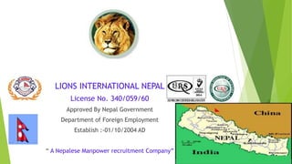 LIONS INTERNATIONAL NEPAL
License No. 340/059/60
Approved By Nepal Government
Department of Foreign Employment
Establish :-01/10/2004 AD
“ A Nepalese Manpower recruitment Company”
 