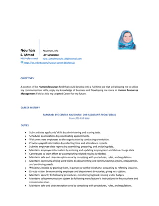 Nourhan Abu Dhabi, UAE
S. Ahmed +971565801068
HR Professional nour_samehmostafa_89@hotmail.com
https://ae.linkedin.com/in/nour-sameh-b6b469117
OBJECTIVES
A position in the Human Resources field that could develop into a Full time job that will allowing me to utilize
my communication skills, apply my knowledge of business and Developing me more in Human Resources
Management Field as it is my targeted Career for my future.
CAREER HISTORY
MAGRABI EYE CENTER ABU DHABI (HR ASSISTANT-FRONT DESK)
From 2014 till date
DUTIES
· Substantiates applicants' skills by administering and scoring tests.
· Schedules examinations by coordinating appointments.
· Welcomes new employees to the organization by conducting orientation.
· Provides payroll information by collecting time and attendance records.
· Submits employee data reports by assembling, preparing, and analysing data.
· Maintains employee information by entering and updating employment and status-change data
· Contributes to team effort by accomplishing related results as needed.
· Maintains safe and clean reception area by complying with procedures, rules, and regulations.
· Maintains continuity among work teams by documenting and communicating actions, irregularities,
and continuing needs.
· Welcomes visitors by greeting them, in person or on the telephone; answering or referring inquiries.
· Directs visitors by maintaining employee and department directories; giving instructions.
· Maintains security by following procedures; monitoring logbook; issuing visitor badges.
· Maintains telecommunication system by following manufacturer's instructions for house phone and
console operation.
· Maintains safe and clean reception area by complying with procedures, rules, and regulations.
 