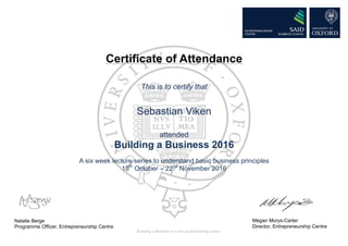 Certificate of Attendance
This is to certify that
Sebastian Viken
attended
Building a Business 2016
A six week lecture series to understand basic business principles
18th
October – 22nd
November 2016
Natalie Berge
Programme Officer, Entrepreneurship Centre
Megan Morys-Carter
Director, Entrepreneurship Centre
Building a Business is a non-award bearing course
 