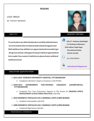 RESUME
LALIT SINGH
(Jr. Account Assistant)
To workwheremy skill andeducationcarefullyutilizedto have
An environmentwheretechnical understandstrongpersonal
Skill andBestof my abilitiesareappreciatedandrewarded,I got
Along verywell my colleaguesifIam providedanopportunityto
ServeunderYour control,I shell tries to pleaseSeniorwithhard
Andhonestwork
 2011-2014 KUMAUN UNIVERSITY NAINITAL, UTTARAKHAND
 Completed a Bachelor’s Degree in Commerce with 59.44%
 2010-2012 GOVERNMENT POLYTECHNIC LOHAGHAT (CHAMPAWAT),
UTTARAKHAND
 Completed Two Years Polytechnic Diploma In The Stream Of (MODERN OFFICE
MANAGEMENT & SECETARIAL PRACTICE) with 69%
 2010 KENDRIYA VIDYALAYA NO.1 BANBASA CANTS (CBSE BOARD)
 Completes Intermediate with 62%
 2008 KENDRIYA VIDYALAYA NO.1 BANBASA CANTS (CBSE BOARD)
 Completed High School with 60%
OBJECTIVE CONTACT DETAILS
H.No.27, Nadanna (Gadabagh)
P P.O-Chakarpur (Khatima)
Distt-Udham Singh Nagar
U Uttarakhand (India),
P PIN NO-262308
+91, 7351799973
lalit.kathayat07@gmail.com
EDUCATION QUALIFICATION
PROFESSIONAL EXPERIENCE
 