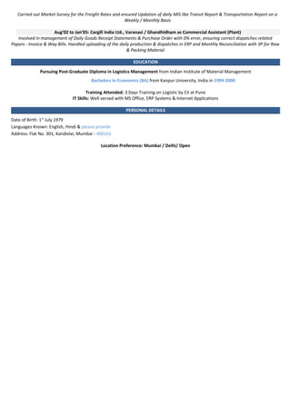 Carried out Market Survey for the Freight Rates and ensured Updation of daily MIS like Transit Report & Transportation Report on a
Weekly / Monthly Basis
Aug’02 to Jan’05: Cargill India Ltd., Varanasi / Ghandhidham as Commercial Assistant (Plant)
Involved in management of Daily Goods Receipt Statements & Purchase Order with 0% error, ensuring correct dispatches related
Papers - Invoice & Way Bills. Handled uploading of the daily production & dispatches in ERP and Monthly Reconciliation with 3P for Raw
& Packing Material
EDUCATION
Pursuing Post-Graduate Diploma in Logistics Management from Indian Institute of Material Management
Bachelors in Economics (BA) from Kanpur University, India in 1999-2000
Training Attended: 3 Days Training on Logistic by CII at Pune
IT Skills: Well versed with MS Office, ERP Systems & Internet Applications
PERSONAL DETAILS
Date of Birth: 1st
July 1979
Languages Known: English, Hindi & please provide
Address: Flat No. 301, Kandivlai, Mumbai - 400101
Location Preference: Mumbai / Delhi/ Open
 