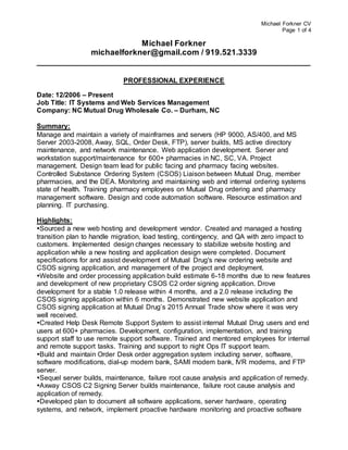 Michael Forkner CV
Page 1 of 4
Michael Forkner
michaelforkner@gmail.com / 919.521.3339
____________________________________________________________
PROFESSIONAL EXPERIENCE
Date: 12/2006 – Present
Job Title: IT Systems and Web Services Management
Company: NC Mutual Drug Wholesale Co. – Durham, NC
Summary:
Manage and maintain a variety of mainframes and servers (HP 9000, AS/400, and MS
Server 2003-2008, Away, SQL, Order Desk, FTP), server builds, MS active directory
maintenance, and network maintenance. Web application development. Server and
workstation support/maintenance for 600+ pharmacies in NC, SC, VA. Project
management. Design team lead for public facing and pharmacy facing websites.
Controlled Substance Ordering System (CSOS) Liaison between Mutual Drug, member
pharmacies, and the DEA. Monitoring and maintaining web and internal ordering systems
state of health. Training pharmacy employees on Mutual Drug ordering and pharmacy
management software. Design and code automation software. Resource estimation and
planning. IT purchasing.
Highlights:
Sourced a new web hosting and development vendor. Created and managed a hosting
transition plan to handle migration, load testing, contingency, and QA with zero impact to
customers. Implemented design changes necessary to stabilize website hosting and
application while a new hosting and application design were completed. Document
specifications for and assist development of Mutual Drug's new ordering website and
CSOS signing application, and management of the project and deployment.
Website and order processing application build estimate 6-18 months due to new features
and development of new proprietary CSOS C2 order signing application. Drove
development for a stable 1.0 release within 4 months, and a 2.0 release including the
CSOS signing application within 6 months. Demonstrated new website application and
CSOS signing application at Mutual Drug’s 2015 Annual Trade show where it was very
well received.
Created Help Desk Remote Support System to assist internal Mutual Drug users and end
users at 600+ pharmacies. Development, configuration, implementation, and training
support staff to use remote support software. Trained and mentored employees for internal
and remote support tasks. Training and support to night Ops IT support team.
Build and maintain Order Desk order aggregation system including server, software,
software modifications, dial-up modem bank, SAMI modem bank, IVR modems, and FTP
server.
Sequel server builds, maintenance, failure root cause analysis and application of remedy.
Axway CSOS C2 Signing Server builds maintenance, failure root cause analysis and
application of remedy.
Developed plan to document all software applications, server hardware, operating
systems, and network, implement proactive hardware monitoring and proactive software
 