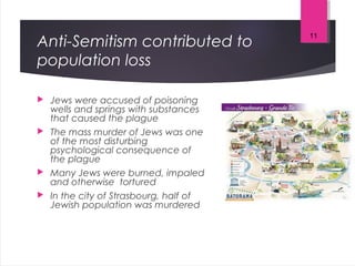 Anti-Semitism contributed to
population loss
 Jews were accused of poisoning
wells and springs with substances
that caused the plague
 The mass murder of Jews was one
of the most disturbing
psychological consequence of
the plague
 Many Jews were burned, impaled
and otherwise tortured
 In the city of Strasbourg, half of
Jewish population was murdered
11
 