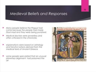 Medieval Beliefs and Responses
 Many people believe the Plague had
come because the people had made
God mad and they were being punished.
 Medical doctors were powerless and
often criticized in the chronicles
 explanations were based on astrology
and fanciful notions derived from the
medical texts of Ancient Greece
 some people speculated that an unusual
planetary alignment had poisoned the
air
12
 