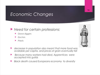 Economic Changes
 Need for certain professions:
 Grave diggers
 Doctors
 Priests
 decrease in population also meant that more food was
available per capita, and prices of grain eventually fell
 Because many workers had died, Apprentices were
accepted into guilds
 Black death caused Europeans economy to diversify
14
 