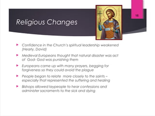 Religious Changes
 Confidence in the Church’s spiritual leadership weakened
(Hearly, David)
 Medieval Europeans thought that natural disaster was act
of God- God was punishing them
 Europeans came up with many prayers, begging for
forgiveness so they could avoid the plague
 People began to relate more closely to the saints –
especially that represented the suffering and healing
 Bishops allowed laypeople to hear confessions and
administer sacraments to the sick and dying
16
 