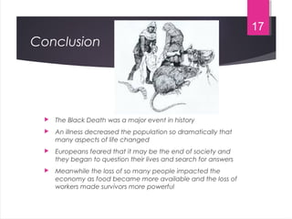 Conclusion
 The Black Death was a major event in history
 An illness decreased the population so dramatically that
many aspects of life changed
 Europeans feared that it may be the end of society and
they began to question their lives and search for answers
 Meanwhile the loss of so many people impacted the
economy as food became more available and the loss of
workers made survivors more powerful
17
 