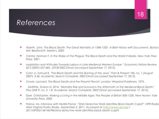 References
 Aberth, John. The Black Death: The Great Mortality of 1348-1350 : A Brief History with Documents. Boston,
MA: Bedford/St. Martin's, 2005.
 Cantor, Norman F. In the Wake of the Plague: The Black Death and the World It Made. New York: Free
Press, 2001.
 Legislation and Attitudes Towards Labour in Late-Medieval Western Europe.” Economic History Review,
60 3 (2007) 457-485. JSTOR EBSCOhost (accessed September 17, 2015).
 Cohn Jr, Samuel K. "The Black Death and the Burning of the Jews." Past & Present 196, no. 1 (August
2007): 3-36. Academic Search Complete, EBSCOhost (accessed September 17, 2015).
 Cowie, Leonard. The Black Death and the Pesants’Revolt. London: Wayland Publishers, 1972.
 DeWitte, Sharon N. 2014. "Mortality Risk and Survival in the Aftermath of the Medieval Black Death."
Plos ONE 9, no. 5: 1-8. Academic Search Complete, EBSCOhost (accessed September 17, 2015).
 Dyer, Christopher. Making a Living in the Middle Ages: The People of Britain 850-1520. New Haven: Yale
University Press, 2002.
 Flatow, Ira. Interview with Hedrik Poinar. “DNA Detective Work Identifies Black Death Culprit”. NPR Radio
West Virginia Public Radio, September 2, 2011. Accessed at http://www.npr.org /
2011/09/02/140146784/dna-detective-work-identifies-black-death-culprit
18
 
