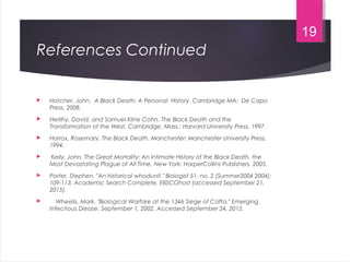 References Continued
 Hatcher, John. A Black Death: A Personal History. Cambridge MA: De Capo
Press, 2008.  
 Herlihy, David, and Samuel Kline Cohn. The Black Death and the
Transformation of the West. Cambridge, Mass.: Harvard University Press, 1997.
 Horrox, Rosemary. The Black Death. Manchester: Manchester University Press,
1994.
 Kelly, John. The Great Mortality: An Intimate History of the Black Death, the
Most Devastating Plague of All Time. New York: HarperCollins Publishers, 2005.
 Porter, Stephen. "An historical whodunit." Biologist 51, no. 2 (Summer2004 2004):
109-113. Academic Search Complete, EBSCOhost (accessed September 21,
2015).
 Wheelis, Mark. "Biological Warfare at the 1346 Siege of Caffa." Emerging
Infectious Diease. September 1, 2002. Accessed September 24, 2015.
19
 