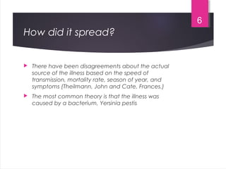 How did it spread?
 There have been disagreements about the actual
source of the illness based on the speed of
transmission, mortality rate, season of year, and
symptoms (Theilmann, John and Cate, Frances.)
 The most common theory is that the illness was
caused by a bacterium, Yersinia pestis
6
 