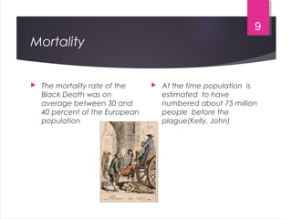 Mortality
 The mortality rate of the
Black Death was on
average between 30 and
40 percent of the European
population
 At the time population is
estimated to have
numbered about 75 million
people before the
plague(Kelly, John)
9
 