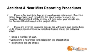Accident & Near Miss Reporting Procedures 
 If you suffer an injury, how ever small please inform one of our first 
aiders immediately and report it to the site manager as soon as 
possible. The health & safety advisor will then enter your details into 
the Accident Book located in the project office. 
 If you are involved in a near miss or are witness to one please help 
us to prevent reoccurrence by reporting it using one of the following 
ways: 
• Telling a member of staff. 
• Completing a near miss form located in the project office 
• Telephoning the site offices 
 