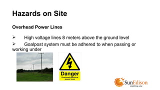 Hazards on Site 
Overhead Power Lines 
 High voltage lines 8 meters above the ground level 
 Goalpost system must be adhered to when passing or 
working under 
 