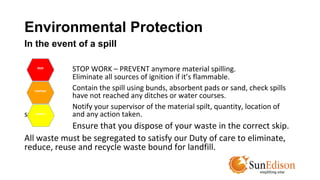Environmental Protection 
In the event of a spill 
STOP WORK – PREVENT anymore material spilling. 
Eliminate all sources of ignition if it’s flammable. 
Contain the spill using bunds, absorbent pads or sand, check spills 
have not reached any ditches or water courses. 
Notify your supervisor of the material spilt, quantity, location of 
spill, and any action taken. 
Ensure that you dispose of your waste in the correct skip. 
All waste must be segregated to satisfy our Duty of care to eliminate, 
reduce, reuse and recycle waste bound for landfill. 
