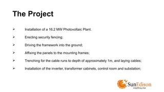 The Project 
 Installation of a 16.2 MW Photovoltaic Plant. 
 Erecting security fencing; 
 Driving the framework into the ground; 
 Affixing the panels to the mounting frames; 
 Trenching for the cable runs to depth of approximately 1m, and laying cables; 
 Installation of the inverter, transformer cabinets, control room and substation; 
 