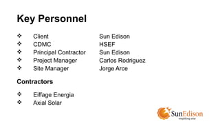 Key Personnel 
 Client Sun Edison 
 CDMC HSEF 
 Principal Contractor Sun Edison 
 Project Manager Carlos Rodriguez 
 Site Manager Jorge Arce 
Contractors 
 Eiffage Energia 
 Axial Solar 
 