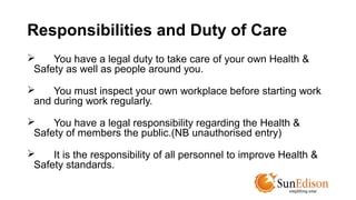 Responsibilities and Duty of Care 
 You have a legal duty to take care of your own Health & 
Safety as well as people around you. 
 You must inspect your own workplace before starting work 
and during work regularly. 
 You have a legal responsibility regarding the Health & 
Safety of members the public.(NB unauthorised entry) 
 It is the responsibility of all personnel to improve Health & 
Safety standards. 
 