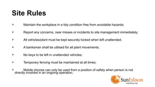 Site Rules 
 Maintain the workplace in a tidy condition free from avoidable hazards; 
 Report any concerns, near misses or incidents to site management immediately; 
 All vehicles/plant must be kept securely locked when left unattended; 
 A banksman shall be utilised for all plant movements; 
 No keys to be left in unattended vehicles; 
 Temporary fencing must be maintained at all times; 
 Mobile phones can only be used from a position of safety when person is not 
directly involved in an ongoing operation. 
 
