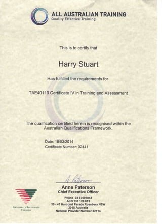 ALL AUSTRALIAN TRAINING
Quality Effective Training
This is to certify that
Harry Stuart
Has fulfilled the requirements for
TAE40110 Certificate IV in Training and Assessment
The qualification certified herein is recognised within the
Australian Qualifications Framework.
Date: 18/03/2014
Certificate Number: 02441
Anne Paterson
Chief Executive Officer
Phone 02 97007044
"^ir* ACN 133 126 673
^ 30-40 Harcourt Parade Rosebery NSW
NATIONALLY RECOGNISED 2018 Australia
Ti^^'N'NG National Provider Number 22114
 