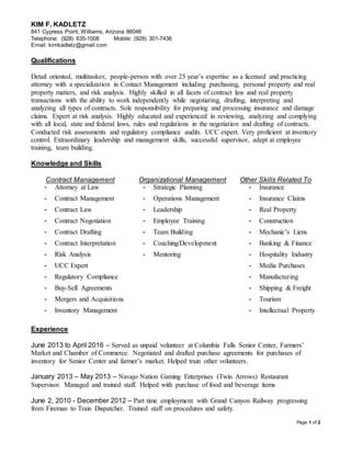 Page 1 of 2
KIM F. KADLETZ
841 Cypress Point, Williams, Arizona 86046
Telephone: (928) 635-1008 Mobile: (928) 301-7436
Email: kimkadletz@gmail.com
Qualifications
Detail oriented, multitasker, people-person with over 25 year’s expertise as a licensed and practicing
attorney with a specialization in Contact Management including purchasing, personal property and real
property matters, and risk analysis. Highly skilled in all facets of contract law and real property
transactions with the ability to work independently while negotiating, drafting, interpreting and
analyzing all types of contracts. Sole responsibility for preparing and processing insurance and damage
claims. Expert at risk analysis. Highly educated and experienced in reviewing, analyzing and complying
with all local, state and federal laws, rules and regulations in the negotiation and drafting of contracts.
Conducted risk assessments and regulatory compliance audits. UCC expert. Very proficient at inventory
control. Extraordinary leadership and management skills, successful supervisor, adept at employee
training, team building.
Knowledge and Skills
Contract Management Organizational Management Other Skills Related To
- Attorney at Law - Strategic Planning - Insurance
- Contract Management - Operations Management - Insurance Claims
- Contract Law - Leadership - Real Property
- Contract Negotiation - Employee Training - Construction
- Contract Drafting - Team Building - Mechanic’s Liens
- Contract Interpretation - Coaching/Development - Banking & Finance
- Risk Analysis - Mentoring - Hospitality Industry
- UCC Expert - Media Purchases
- Regulatory Compliance - Manufacturing
- Buy-Sell Agreements - Shipping & Freight
- Mergers and Acquisitions - Tourism
- Inventory Management - Intellectual Property
Experience
June 2013 to April 2016 – Served as unpaid volunteer at Columbia Falls Senior Center, Farmers’
Market and Chamber of Commerce. Negotiated and drafted purchase agreements for purchases of
inventory for Senior Center and farmer’s market. Helped train other volunteers.
January 2013 – May 2013 – Navajo Nation Gaming Enterprises (Twin Arrows) Restaurant
Supervisor. Managed and trained staff. Helped with purchase of food and beverage items
June 2, 2010 - December 2012 – Part time employment with Grand Canyon Railway progressing
from Fireman to Train Dispatcher. Trained staff on procedures and safety.
 