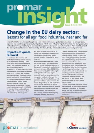 Change in the EU dairy sector:
lessons for all agri food industries, near and far
Impacts of quota
removal
So what does this mean for milk
production and dairy farmers waking
up on Wednesday morning 1 April?
In the short term, there may be little
impact, but this largely depends on
which country you are in.
For the last 5 - 10 years, milk quotas have
had little impact in a number of countries.
In the 2012/13 quota year, only five
countries (Germany, Denmark, Cyprus,
Austria and Poland) exceeded quota.
In 2013/14, eight countries (Germany,
the Netherlands, Poland, Ireland,
Denmark, Austria, Cyprus, and
Luxembourg) exceed quota. Perhaps
more importantly though, in 2013/14,
20 Member States produced below
quota, with 14 of these more than
10% below their delivery quota.
For those countries producing at, or
above their quota such as Ireland, the
Netherlands and Germany, quota
removal provides the ability for farms
to grow.
From recent research we have carried
out on the subject, it is possible that
the top 14 milk producing countries in
Europe will increase their production by
anywhere between 6.8 and 23.2 billion
litres per annum by 2020 following the
ending of the milk quota regime.
And with low level demand growth for
many dairy products in Europe, it is
inevitable that almost all additional milk
produced will have to be exported. This
means the growth of EU milk production
will be heavily influenced by global
dairy prices and driven mainly by external
factors including weather, supply and
demand shocks and input prices.
We can only predict further ongoing
change in the dairy farm sector.
Over the last seven years, European dairy
farm numbers across most countries
have declined in the last 10 years and
more. They will continue to decrease,
but in parallel with a continuing trend
towards increasing herd size.
Although they may not admit it, Irish
farmers tend to see themselves as the
‘New Zealand’ of the Northern Hemisphere
– a relatively small country, a mild
climate with mainly pasture based, low
cost dairy production. The current
narrative is that milk quotas have
constrained the Irish industry - if it
was not for EU milk quotas, Irish
production would be much higher
than it is now.
Likewise, many Dutch and Danish farmers
see themselves as global exporters that
have been constrained by European
quotas and look forward to improving
their farms and increasing milk
production.
Since World War Two, Europe has played a key role in influencing global dairy markets – as a major dairy
exporter, but also though its agricultural policies, which have influenced global markets. For many years, the
EU has been slowly modifying its approach to supporting European agriculture and on April 1 2015, one of
the major pillars of European dairy industry structure, the EU milk quota system, was finally removed.
o
Issue 9 April 2015
A Company
 