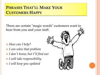 PHRASES THAT'LL MAKE YOUR
CUSTOMERS HAPPY
There are certain "magic words" customers want to
hear from you and your staff.
 How can I help?
 I can solve that problem
 I don't know, but I'll find out
 I will take responsibility
 I will keep you updated
 