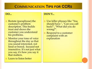 COMMUNICATION TIPS FOR CCRS
DO...
 Restate (paraphrase) the
customer's problem
description. This builds
trust and shows the
customer you understand
his problems.
 Monitor your tone of voice
throughout the day so that
you sound interested, not
tired or bored; focused not
insensitive. It's not just what
you say, it's how you say it
that matters.
 Learn to listen better
DON'T...
 Use killer phrases like "You
should have ", "Can you call
back?", "What did you do
wrong?".
 Respond to a customer
complaint with an
explanation
 