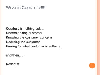 WHAT IS COURTESY!!!!!
Courtesy is nothing but….
Understanding customer
Knowing the customer concern
Realizing the customer
Feeling for what customer is suffering
and then……
Reflect!!!
 