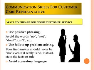 COMMUNICATION SKILLS FOR CUSTOMER
CARE REPRESENTATIVE
 Use positive phrasing.
Avoid the words “no”, “not”,
“don’t”, can’t”, etc.
 Use follow-up problem solving.
Your first answer should never be
“no” even if it really is no. Instead,
state the facts or rule
 Avoid accusatory language
WAYS TO PHRASE FOR GOOD CUSTOMER SERVICE
 