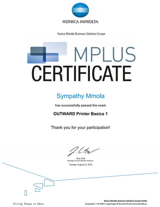 
 
 
 
 
Sympathy Mmola
 
has successfully passed the exam
 
OUTWARD Printer Basics 1
 
 
Thank you for your participation!
 
 
Jörg Libal
Manager Konica Minolta Academy
 
Tuesday, August 23, 2016
 