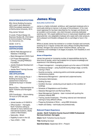 Curriculum Vitae
Document Number 1
James King
BUILDING SURVEYOR
James is a highly motivated, ambitious, well organised employee who is
continually looking to improve in all areas of his profession. In his most
recent appraisal he has been described by his manager and director as
an excellent communicator, very client focused, extremely dedicated
(working over 100 unpaid additional hours to meet project deadlines) with
great potential, very adaptable employee who copes well under pressure,
and a pleasant and likeable colleague who is a privilege to have in the
team.
While at Jacobs James has worked on a number of project and contracts,
meaning he is in regular contact with many offices including Manchester,
Mumbai, Arlington and various North Yorkshire Offices. James has
experience and knowledge in all stages of projects, from feasibility to end
of defects.
Areas of Expertise
James has gained an increasing number of responsibilities during his
short time at Jacobs, which has enabled him to receive knowledge and
experience in the following positions;
• Project management – managing projects up to the value of £160,000
• Architectural design – using AutoCAD during design stage, currently
training in Revit.
• Quantity surveying – producing prelims and tender packages for
maintenance projects.
• Maintenance Management – planned and unplanned works.
• Contractors Administrator.
• Building Surveys
• Condition Surveys – producing annual reports on the condition of
buildings
• Schedule of Dilapidations and Condition.
• Asbestos Management and Removal Works.
• Asset Management Systems – been involved with pushing the
company towards BIM.
• Training Jacobs Employees – Providing national and international
training to many different offices.
• Preparing Schedules of Work – using NBS Scheduler.
• Health and Safety – technically and professionally.
Relevant Project Experience
Jacobs - North Yorkshire County Council C2006 Professional
Services Contract, Harrogate
Client: North Yorkshire County Council
Title: Building Surveyor
Start/End Dates: September 2014 – Present
EDUCATION/QUALIFICATIONS
BSc (Hons) Building Surveying
with a year’s work placement.
(RICS Accredited) awarded a 2:1
at Northumbria University, 2014.
King James’ School:
A Levels: Product Design (A),
Business Studies (B), Information
& Communication Technology
(C), Economics (C).
GCSE: 12 A*-C.
REGISTRATIONS/
CERTIFICATIONS
• BOHS P405 Management of
Asbestos in Buildings
• Black Management CSCS Card
• ILX Project Management
Training, including PRINCE2
Foundation.
• Jacobs Graduate Development
Programme
• Jacobs Revit Training Courses
MEMBERSHIPS
AND AFFILIATIONS
RICS – APC Graduate Route 1
Building Surveying, final
assessment to become a
Chartered Surveyor in October
2016.
Beyond Zero – Representative for
North Yorkshire and Harrogate
Office.
CPD Coordinator – Accumulating
78 hours of CPD last year.
OTHER
• Joined Jacobs on 01/09/2014
• Office location – Harrogate,
North Yorkshire (willing to
relocate to many national and
international locations, ideally
Leeds or Manchester).
• Nationality - British
• Eligibility to work in the US
• Year of Birth – 1992
 