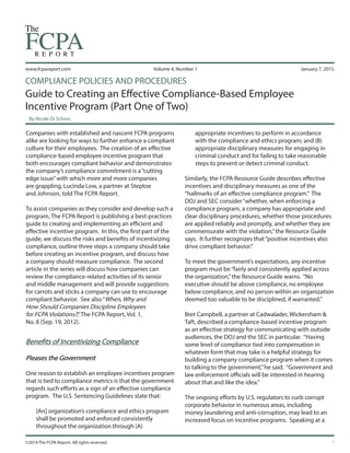 www.fcpareport.com
©2014 The FCPA Report. All rights reserved.
January 7, 2015Volume 4, Number 1
COMPLIANCE POLICIES AND PROCEDURES
Guide to Creating an Effective Compliance-Based Employee
Incentive Program (Part One of Two)
By Nicole Di Schino
1
appropriate incentives to perform in accordance
with the compliance and ethics program; and (B)
appropriate disciplinary measures for engaging in
criminal conduct and for failing to take reasonable
steps to prevent or detect criminal conduct.
Similarly, the FCPA Resource Guide describes effective
incentives and disciplinary measures as one of the
“hallmarks of an effective compliance program.” The
DOJ and SEC consider“whether, when enforcing a
compliance program, a company has appropriate and
clear disciplinary procedures, whether those procedures
are applied reliably and promptly, and whether they are
commensurate with the violation,”the Resource Guide
says. It further recognizes that“positive incentives also
drive compliant behavior.”
To meet the government’s expectations, any incentive
program must be“fairly and consistently applied across
the organization,”the Resource Guide warns. “No
executive should be above compliance, no employee
below compliance, and no person within an organization
deemed too valuable to be disciplined, if warranted.”
Bret Campbell, a partner at Cadwalader, Wickersham &
Taft, described a compliance-based incentive program
as an effective strategy for communicating with outside
audiences, the DOJ and the SEC in particular. “Having
some level of compliance tied into compensation in
whatever form that may take is a helpful strategy for
building a company compliance program when it comes
to talking to the government,”he said. “Government and
law enforcement officials will be interested in hearing
about that and like the idea.”
The ongoing efforts by U.S. regulators to curb corrupt
corporate behavior in numerous areas, including
money laundering and anti-corruption, may lead to an
increased focus on incentive programs. Speaking at a
Companies with established and nascent FCPA programs
alike are looking for ways to further enhance a compliant
culture for their employees. The creation of an effective
compliance-based employee incentive program that
both encourages compliant behavior and demonstrates
the company’s compliance commitment is a“cutting
edge issue”with which more and more companies
are grappling, Lucinda Low, a partner at Steptoe
and Johnson, told The FCPA Report.
To assist companies as they consider and develop such a
program, The FCPA Report is publishing a best-practices
guide to creating and implementing an efficient and
effective incentive program. In this, the first part of the
guide, we discuss the risks and benefits of incentivizing
compliance, outline three steps a company should take
before creating an incentive program, and discuss how
a company should measure compliance. The second
article in the series will discuss how companies can
review the compliance-related activities of its senior
and middle management and will provide suggestions
for carrots and sticks a company can use to encourage
compliant behavior. See also“When, Why and
How Should Companies Discipline Employees
for FCPA Violations?,”The FCPA Report, Vol. 1,
No. 8 (Sep. 19, 2012).
Benefits of Incentivizing Compliance
Pleases the Government
One reason to establish an employee incentives program
that is tied to compliance metrics is that the government
regards such efforts as a sign of an effective compliance
program. The U.S. Sentencing Guidelines state that:
[An] organization’s compliance and ethics program
shall be promoted and enforced consistently
throughout the organization through (A)
 