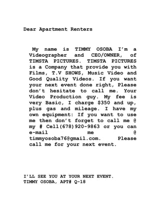 Dear Apartment Renters
My name is TIMMY OSOBA I’m a
Videographer and CEO/OWNER, of
TIMSTA PICTURES. TIMSTA PICTURES
is a Company that provide you with
Films, T.V SHOWS, Music Video and
Good Quality Videos. If you want
your next event done right, Please
don’t hesitate to call me. Your
Video Production guy. My fee is
very Basic, I charge $350 and up,
plus gas and mileage. I have my
own equipment: If you want to use
me then don’t forget to call me @
my # Cell(678)920-9863 or you can
e-mail me @
timmyosoba76@gmail.com. Please
call me for your next event.
I’LL SEE YOU AT YOUR NEXT EVENT.
TIMMY OSOBA, APT# Q-18
 