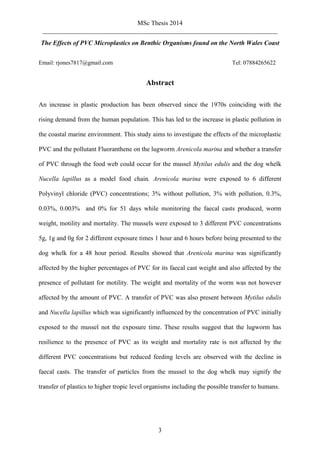 MSc Thesis 2014
_________________________________________________________________________
3
The Effects of PVC Microplastics on Benthic Organisms found on the North Wales Coast
Email: rjones7817@gmail.com Tel: 07884265622
Abstract
An increase in plastic production has been observed since the 1970s coinciding with the
rising demand from the human population. This has led to the increase in plastic pollution in
the coastal marine environment. This study aims to investigate the effects of the microplastic
PVC and the pollutant Fluoranthene on the lugworm Arenicola marina and whether a transfer
of PVC through the food web could occur for the mussel Mytilus edulis and the dog whelk
Nucella lapillus as a model food chain. Arenicola marina were exposed to 6 different
Polyvinyl chloride (PVC) concentrations; 3% without pollution, 3% with pollution, 0.3%,
0.03%, 0.003% and 0% for 51 days while monitoring the faecal casts produced, worm
weight, motility and mortality. The mussels were exposed to 3 different PVC concentrations
5g, 1g and 0g for 2 different exposure times 1 hour and 6 hours before being presented to the
dog whelk for a 48 hour period. Results showed that Arenicola marina was significantly
affected by the higher percentages of PVC for its faecal cast weight and also affected by the
presence of pollutant for motility. The weight and mortality of the worm was not however
affected by the amount of PVC. A transfer of PVC was also present between Mytilus edulis
and Nucella lapillus which was significantly influenced by the concentration of PVC initially
exposed to the mussel not the exposure time. These results suggest that the lugworm has
resilience to the presence of PVC as its weight and mortality rate is not affected by the
different PVC concentrations but reduced feeding levels are observed with the decline in
faecal casts. The transfer of particles from the mussel to the dog whelk may signify the
transfer of plastics to higher tropic level organisms including the possible transfer to humans.
 