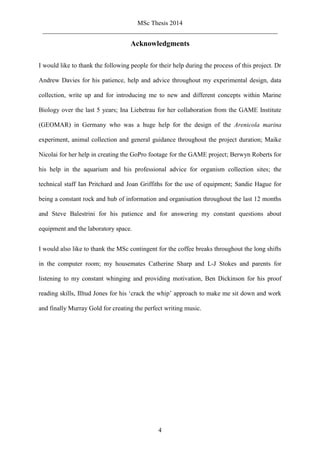 MSc Thesis 2014
_________________________________________________________________________
4
Acknowledgments
I would like to thank the following people for their help during the process of this project. Dr
Andrew Davies for his patience, help and advice throughout my experimental design, data
collection, write up and for introducing me to new and different concepts within Marine
Biology over the last 5 years; Ina Liebetrau for her collaboration from the GAME Institute
(GEOMAR) in Germany who was a huge help for the design of the Arenicola marina
experiment, animal collection and general guidance throughout the project duration; Maike
Nicolai for her help in creating the GoPro footage for the GAME project; Berwyn Roberts for
his help in the aquarium and his professional advice for organism collection sites; the
technical staff Ian Pritchard and Joan Griffiths for the use of equipment; Sandie Hague for
being a constant rock and hub of information and organisation throughout the last 12 months
and Steve Balestrini for his patience and for answering my constant questions about
equipment and the laboratory space.
I would also like to thank the MSc contingent for the coffee breaks throughout the long shifts
in the computer room; my housemates Catherine Sharp and L-J Stokes and parents for
listening to my constant whinging and providing motivation, Ben Dickinson for his proof
reading skills, Illtud Jones for his ‘crack the whip’ approach to make me sit down and work
and finally Murray Gold for creating the perfect writing music.
 