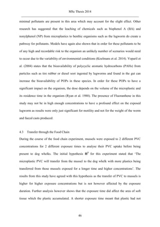 MSc Thesis 2014
_________________________________________________________________________
46
minimal pollutants are present in this area which may account for the slight effect. Other
research has suggested that the leaching of chemicals such as bisphenol A (BA) and
nonylphenol (NP) from microplastics to benthic organisms such as the lugworm do create a
pathway for pollutants. Models have again also shown that in order for these pollutants to be
of any high and recordable risk to the organism an unlikely number of scenarios would need
to occur due to the variability of environmental conditions (Koelmans et al. 2014). Voparil et
al. (2004) states that the bioavailability of polycyclic aromatic hydrocarbons (PAHs) from
particles such as tire rubber or diesel soot ingested by lugworms and found in the gut can
increase the bioavailability of POPs in these species. In order for these POPs to have a
significant impact on the organism, the dose depends on the volume of the microplastic and
its residence time in the organism (Ryan et al. 1988). The presence of Fluoranthene in this
study may not be in high enough concentrations to have a profound effect on the exposed
lugworm as results were only just significant for motility and not for the weight of the worm
and faecal casts produced.
4.3 Transfer through the Food Chain
During the course of the food chain experiment, mussels were exposed to 2 different PVC
concentrations for 2 different exposure times to analyse their PVC uptake before being
present to dog whelks. The initial hypothesis H3
for this experiment stated that ‘The
microplastic PVC will transfer from the mussel to the dog whelk with more plastics being
transferred from those mussels exposed for a longer time and higher concentrations’. The
results from this study have agreed with this hypothesis as the transfer of PVC to mussels is
higher for higher exposure concentrations but is not however affected by the exposure
duration. Further analysis however shows that the exposure time did affect the area of soft
tissue which the plastic accumulated. A shorter exposure time meant that plastic had not
 