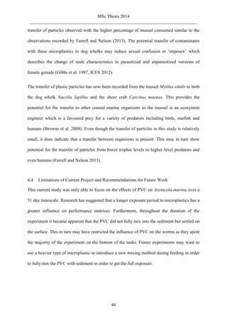 MSc Thesis 2014
_________________________________________________________________________
48
transfer of particles observed with the higher percentage of mussel consumed similar to the
observations recorded by Farrell and Nelson (2013). The potential transfer of contaminates
with these microplastics to dog whelks may induce sexual confusion or ‘imposex’ which
describes the change of male characteristics to parasitized and unparasitized versions of
female gonads (Gibbs et al. 1987, ICES 2012).
The transfer of plastic particles has now been recorded from the mussel Mytilus edulis to both
the dog whelk Nucella lapillus and the shore crab Carcinus maenas. This provides the
potential for the transfer to other coastal marine organisms as the mussel is an ecosystem
engineer which is a favoured prey for a variety of predators including birds, starfish and
humans (Browne et al. 2008). Even though the transfer of particles in this study is relatively
small, it does indicate that a transfer between organisms is present. This may in turn show
potential for the transfer of particles from lower trophic levels to higher level predators and
even humans (Farrell and Nelson 2013).
4.4 Limitations of Current Project and Recommendations for Future Work
This current study was only able to focus on the effects of PVC on Arenicola marina over a
51 day timescale. Research has suggested that a longer exposure period to microplastics has a
greater influence on performance matrices. Furthermore, throughout the duration of the
experiment it became apparent that the PVC did not fully mix into the sediment but settled on
the surface. This in turn may have restricted the influence of PVC on the worms as they spent
the majority of the experiment on the bottom of the tanks. Future experiments may want to
use a heavier type of microplastic or introduce a new mixing method during feeding in order
to fully mix the PVC with sediment in order to get the full exposure.
 