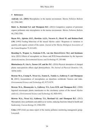 MSc Thesis 2014
_________________________________________________________________________
50
5 References
Andrady A.L. (2011) Microplastics in the marine environment. Marine Pollution Bulletin
62, 1596-1605.
Bakir A., Rowland S.J. and Thompson R.C. (2012) Competitive sorption of persistent
organic pollutants onto microplastics in the marine environment. Marine Pollution Bulletin
64, 2782-2789.
Bayne B.L., Iglesias J.I.P., Hawkins A.J.S., Navarro E., Heral M. and Deslous-Paoli
J.M. (1993) Feeding behaviour of the mussel Mytilus edulis: Responses to variations in
quantity and organic content of the seston. Journal of the Marine Biological Association of
the United Kingdom 73, 813-829.
Besseling E., Wegnar A., Foekema E.M., van den Heuvel-Greve M.J. and Koelmans
A.A. (2012) Effects of microplastic on fitness and PCB bioacculmulation by the lugworm
Arenicola marina. Environmental Science and Technology 47, 593-600.
Bhattacharya P., Lin S., Turner J.P. and Ke P.C. (2010) Physical absorption of charged
plastic nano-particles affects algal photosynthesis. The Journal of Physical Chemistry 114,
16556-16561.
Browne M.A., Crump P., Niven S.J., Teuten E., Tonkin A., Galloway T. and Thompson
R. (2011) Accumulation of microplastics on shorelines worldwide: Sources and sinks.
Environmental Science and Technology 45, 9175-9179.
Browne M.A., Dissanayake A., Galloway T.S., Lowe D.M. and Thompson R.C. (2008)
Ingested microscopic plastic translocates to the circulatory system of the mussel Mytilus
edulis (L.). Environmental Science and Technology 42, 5026-5031.
Browne M.A., Niven S.J., Galloway T.S., Rowland S.J. and Thompson R.C. (2013)
Microplastic move pollutants and additives to worms, reducing functions linked to health and
biodiversity. Current Biology 23, 2388-2392.
Cefas (1987) Irish sea status report of the marine pollution monitoring management group.
Lowestoft.
 