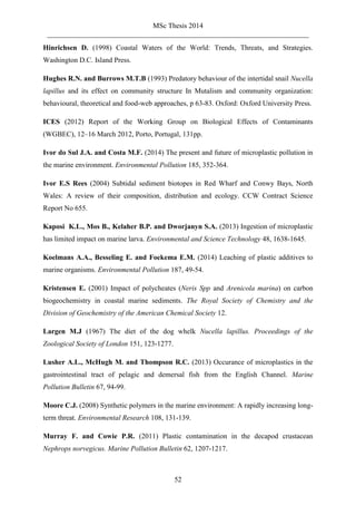 MSc Thesis 2014
_________________________________________________________________________
52
Hinrichsen D. (1998) Coastal Waters of the World: Trends, Threats, and Strategies.
Washington D.C. Island Press.
Hughes R.N. and Burrows M.T.B (1993) Predatory behaviour of the intertidal snail Nucella
lapillus and its effect on community structure In Mutalism and community organization:
behavioural, theoretical and food-web approaches, p 63-83. Oxford: Oxford University Press.
ICES (2012) Report of the Working Group on Biological Effects of Contaminants
(WGBEC), 12–16 March 2012, Porto, Portugal, 131pp.
Ivor do Sul J.A. and Costa M.F. (2014) The present and future of microplastic pollution in
the marine environment. Environmental Pollution 185, 352-364.
Ivor E.S Rees (2004) Subtidal sediment biotopes in Red Wharf and Conwy Bays, North
Wales: A review of their composition, distribution and ecology. CCW Contract Science
Report No 655.
Kaposi K.L., Mos B., Kelaher B.P. and Dworjanyn S.A. (2013) Ingestion of microplastic
has limited impact on marine larva. Environmental and Science Technology 48, 1638-1645.
Koelmans A.A., Besseling E. and Foekema E.M. (2014) Leaching of plastic additives to
marine organisms. Environmental Pollution 187, 49-54.
Kristensen E. (2001) Impact of polycheates (Neris Spp and Arenicola marina) on carbon
biogeochemistry in coastal marine sediments. The Royal Society of Chemistry and the
Division of Geochemistry of the American Chemical Society 12.
Largen M.J (1967) The diet of the dog whelk Nucella lapillus. Proceedings of the
Zoological Society of London 151, 123-1277.
Lusher A.L., McHugh M. and Thompson R.C. (2013) Occurance of microplastics in the
gastrointestinal tract of pelagic and demersal fish from the English Channel. Marine
Pollution Bulletin 67, 94-99.
Moore C.J. (2008) Synthetic polymers in the marine environment: A rapidly increasing long-
term threat. Environmental Research 108, 131-139.
Murray F. and Cowie P.R. (2011) Plastic contamination in the decapod crustacean
Nephrops norvegicus. Marine Pollution Bulletin 62, 1207-1217.
 