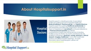 About Hospitalsupport.in
Hospital support is a leading provider of specialized
healthcare staffing services to Hospitals healthcare,
Medical Institutions, Pharmaceuticals and Medical Devices.
Hospital support By supplying healthcare professionals on
both temporary and direct hire assignments, Having Five
Years rich experience in recruitment and 8 years Experience
in Pharmaceuticals Industries we delivers
comprehensive healthcare staffing services to leading
facilities across the World. Our teams of professionals are
qualified to fill therapy, physician, nursing, pharmacy, clinical
research, imaging, healthcare IT, and other healthcare
positions and allied Industries Openings . For more
information about Hospitalsupport, please visit
www.Hospitalsupport.in
 