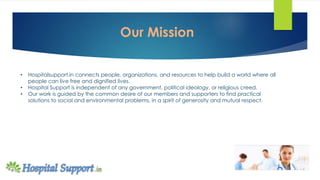 • Hospitalsupport.in connects people, organizations, and resources to help build a world where all
people can live free and dignified lives.
• Hospital Support is independent of any government, political ideology, or religious creed.
• Our work is guided by the common desire of our members and supporters to find practical
solutions to social and environmental problems, in a spirit of generosity and mutual respect.
Our Mission
 