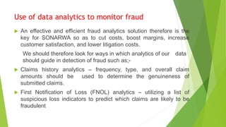 Use of data analytics to monitor fraud
 An effective and efficient fraud analytics solution therefore is the
key for SONARWA so as to cut costs, boost margins, increase
customer satisfaction, and lower litigation costs.
We should therefore look for ways in which analytics of our data
should guide in detection of fraud such as;-
 Claims history analytics – frequency, type, and overall claim
amounts should be used to determine the genuineness of
submitted claims.
 First Notification of Loss (FNOL) analytics – utilizing a list of
suspicious loss indicators to predict which claims are likely to be
fraudulent
 