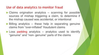 Use of data analytics to monitor fraud
 Claims origination analytics – scanning for possible
sources of mishap triggering a claim, to determine if
the mishap caused was accidental, or intentional
 Billing analytics – these help in separating genuine
claims from “over-inflated” fraudulent claims
 Loss padding analytics – analytics used to identify
“genuine” and “non- genuine” parts of the claims
 