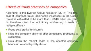 Effects of fraud practices on companies
According to the Everest Group Research (2014) The total
cost of insurance fraud (non-health insurance) in the United
States is estimated to be more than US$40 billion per year.
Its therefore clear that not timely addressing it leads to
multiple effects;-
 Fraud cuts profits for insurers
 limits the company ability to offer competitive premiums to
customers.
 Cuts down the market share of the affected company
hence un wanted liquidity stress.
 