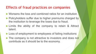 Effects of fraud practices on companies
 Worsens the loss and combined ratios for an institution .
 Policyholders suffer due to higher premiums charged by
the institution to leverage the loses due to fraud.
 Limits the ability of the company to retain & Attract
talent.
 Loss of employment to employees of failing institutions
 The company is not attractive to investors and does not
contribute as it should be to the economy.
 