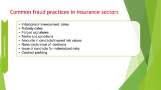 Common fraud practices in insurance sectors
Contractalteration
• Initiation/commencement dates
• Maturity dates
• Forged signatures
• Terms and conditions
• Amounts in contracts/insured risk values
• None declaration of contracts
• Issue of contracts for materialized risks
• Contract padding
 