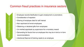 Common fraud practices in insurance sectors
Humanresourcespractices
• Employee records falsification to gain employment or promotions
• Consideration of nepotism
• Sharing of employee data for self interest
• Non reprimand of errant employees
• Obtaining un declared gifts from employees
• Un merited appraisals by supervisors for a monetary reward
• Demanding for favors from an employee this may be in kind or in form
recommendations
• intentional Deprival of training needs to an employee
 